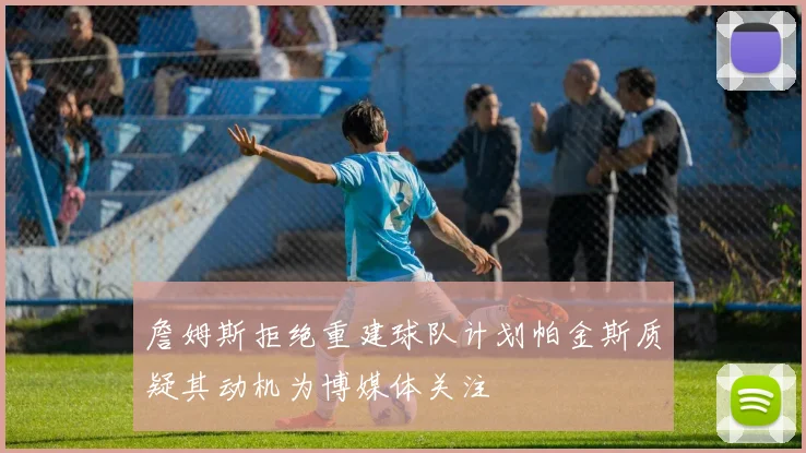 詹姆斯拒绝重建球队计划帕金斯质疑其动机为博媒体关注