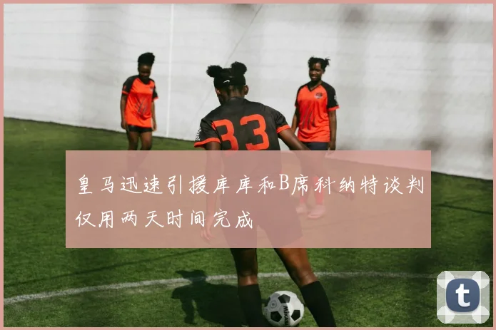 皇马迅速引援库库和B席科纳特谈判仅用两天时间完成
