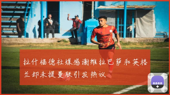 拉什福德社媒感谢维拉巴萨和英格兰却未提曼联引发热议