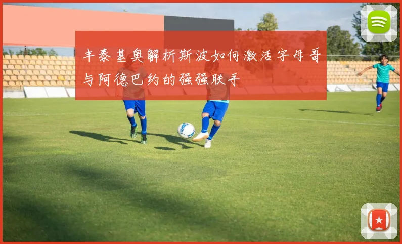 丰泰基奥解析斯波如何激活字母哥与阿德巴约的强强联手