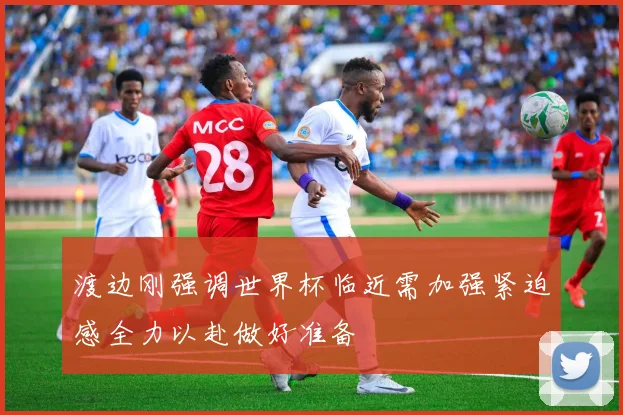 渡边刚强调世界杯临近需加强紧迫感全力以赴做好准备