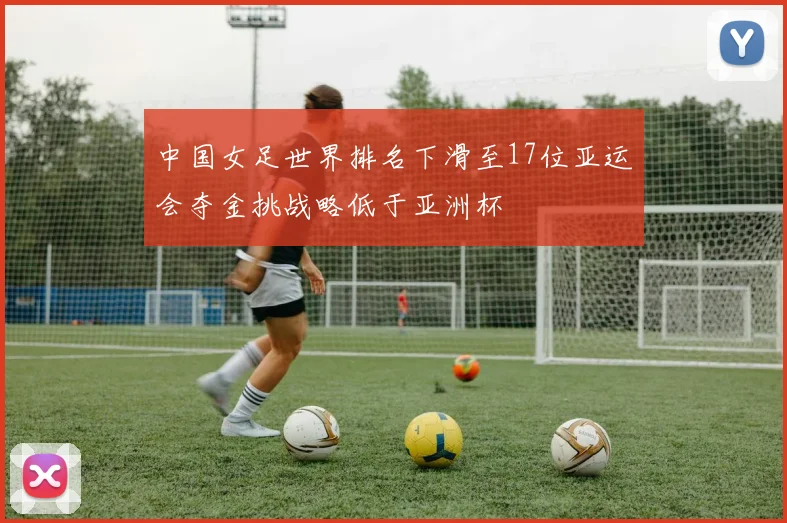 中国女足世界排名下滑至17位亚运会夺金挑战略低于亚洲杯