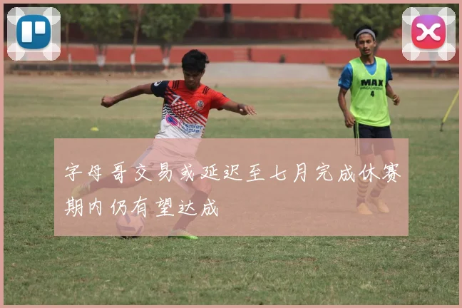 字母哥交易或延迟至七月完成休赛期内仍有望达成