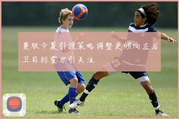 曼联今夏引援策略调整更倾向左后卫目标霍尔引关注