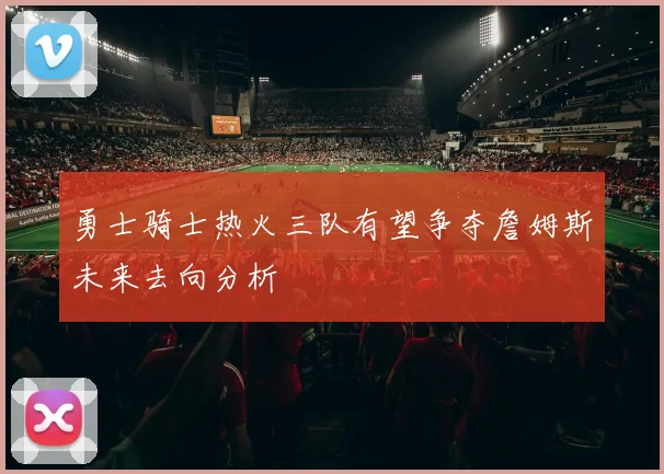 勇士骑士热火三队有望争夺詹姆斯未来去向分析