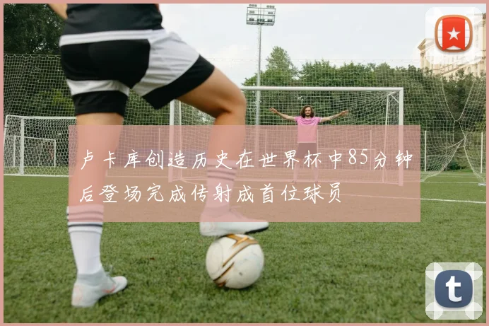 卢卡库创造历史在世界杯中85分钟后登场完成传射成首位球员