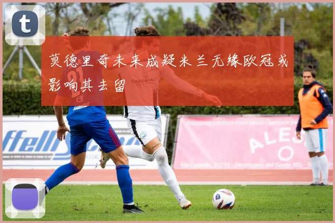 莫德里奇未来成疑米兰无缘欧冠或影响其去留