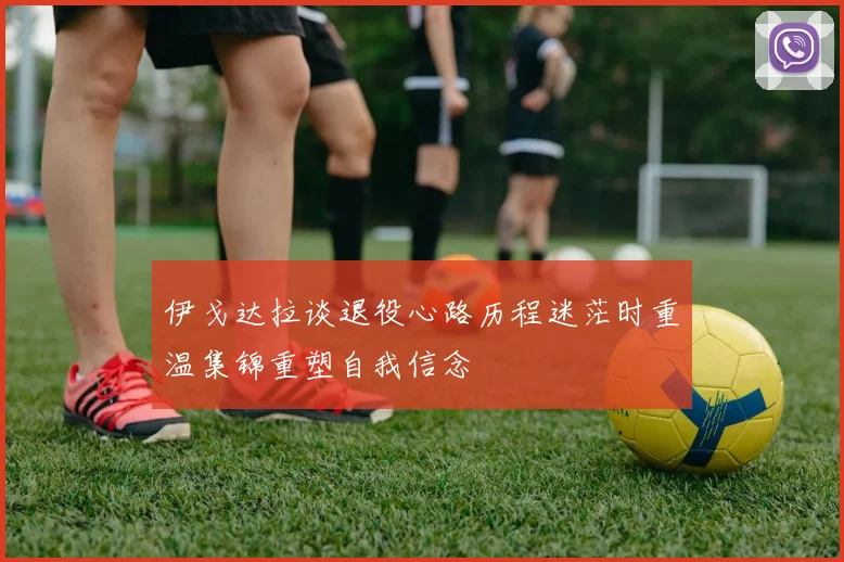 伊戈达拉谈退役心路历程迷茫时重温集锦重塑自我信念