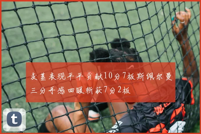 麦基表现平平贡献10分7板斯佩尔曼三分手感回暖斩获7分2板