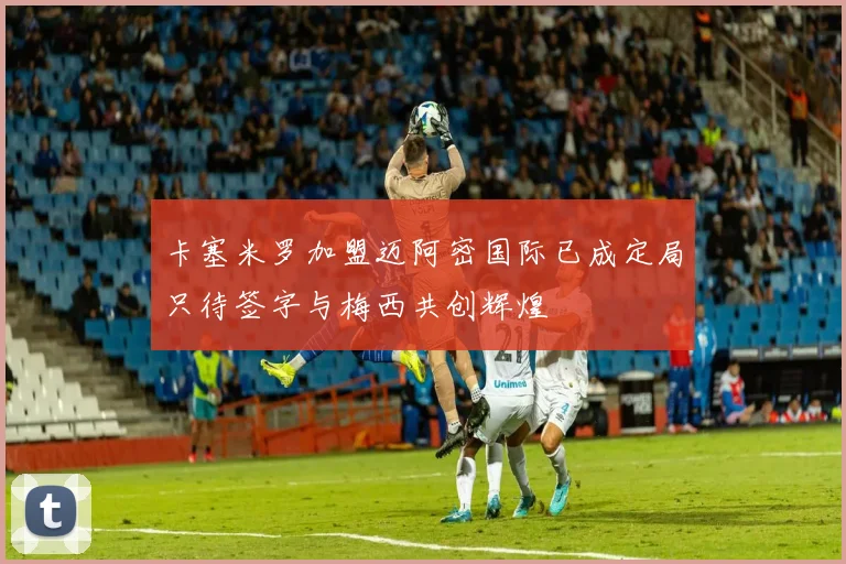 卡塞米罗加盟迈阿密国际已成定局只待签字与梅西共创辉煌