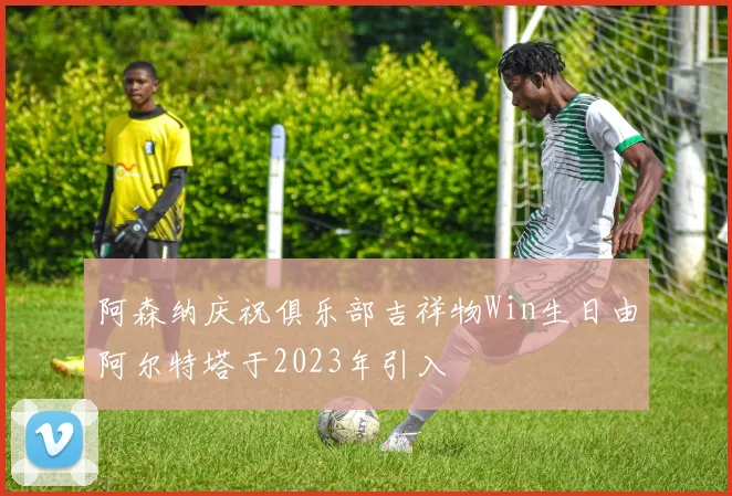 阿森纳庆祝俱乐部吉祥物Win生日由阿尔特塔于2023年引入
