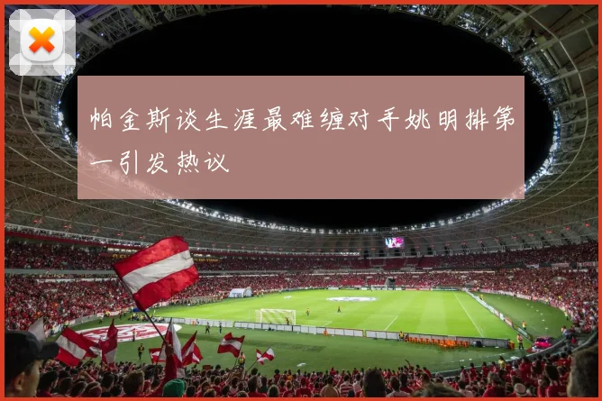 帕金斯谈生涯最难缠对手姚明排第一引发热议