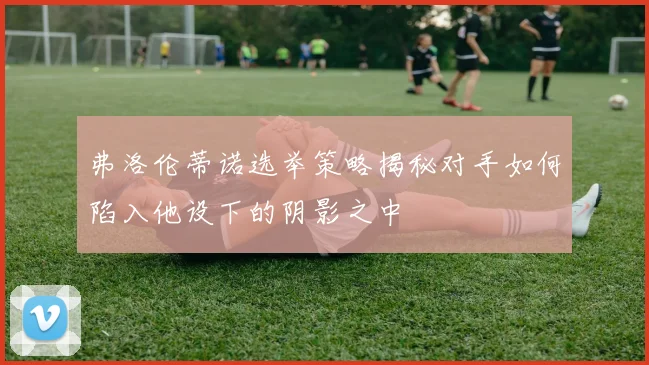 弗洛伦蒂诺选举策略揭秘对手如何陷入他设下的阴影之中